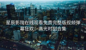 星辰影院在线观看免费完整版视频弹幕狂欢：高光时刻合集