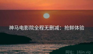 神马电影院全程无删减：抢鲜体验