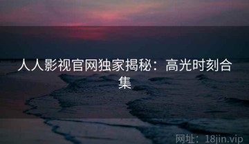 人人影视官网独家揭秘：高光时刻合集