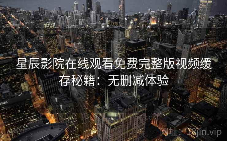星辰影院在线观看免费完整版视频缓存秘籍:无删减体验 星辰影院在线观看免费完整版视频缓存秘籍:无删减体验